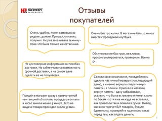 Отзывы
покупателей
Очень удобно, пункт самовывоза
рядом с домом. Пришел, оплатил,
получил. Не раз заказывала технику -
пока что была только качественная.
Очень быстро купил. В магазине был 10 минут
вместе с проверкой ноутбука.
Обслуживание быстрое, вежливое,
проконсультироваться, проверили. Все на
5+.
Не достоверная информация о способах
доставки. На сайте указана возможность
срочной доставки, а на самом деле
сделать ее не получается.
9
Сделал заказ в магазине, понадобилось
сделать частичный возврат (на следующий
день), а именно вернуть оперативную
память - 2 планки. Приехал в магазин,
вернул память - одну забраковали,
сказали, что была вставлена и имеет сколы
по бокам - хотя я ее ни куда не вставлял,
как привезли так и лежала в сумке. Вывод,
магазин торгует Б/У товаром, будьте
бдительны, проверяйте тщательно заказ
перед тем, как отдать деньги,
Пришёл в магазин сразу с напечатанной
квитанцией об оплате, процедура оплаты
в кассе заняла менее 5 минут. Зато на
выдаче товара просидел около 30 мин.
 