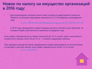 Новое по налогу на имущество организаций
в 2016 году:
• Для организаций, которые платят налог исходя из кадастровой стоимости
объекта: отчетными периодами признаются I, II и III кварталы календарного
года.
П. 2 ст. 379 НК РФ в ред. Федерального закона от 28.11.2015 № 327-ФЗ
• С 2016 года применяется новый порядок расчета стоимости для объектов, по
которым право собственности возникло в середине года.
Если право собственности на объект возникло до 15-го числа, налог начисляется с
начала этого месяца, если после 15-го - с начала следующего месяца.
При продаже имущества месяц прекращения права принимается за полный месяц
и участвует в расчете налога, если право прекратилось после 15-го числа.
П. 5 ст. 382 НК РФ
 