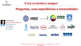 É isso aí clientes e amigos!
Perguntas, suas experiências e necessidades:
Alameda dos Maracatins, 992 conj. 44 Torre A – São Paulo, SP Brasil – CEP 04089-001 Fone: + 55 11 2503-6747
www.tangger.com
Ricardo Vitale
TANGGER CONSULTORIA ESTRATÉGICA
ricardo.vitale@tangger.com
+ 55 11 2503-6747
+ 55 11 9 8236-8259
www.tangger.com
 
