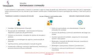 • Estratégia: Do Planejamento à Execução
• Recuperação de rentabilidade: reestruturação de Empresas,
diagnóstico e ações para alta performance
• Estímulo ao crescimento: simulações de cenários de mercados e
produtos
• Modelagem ou remodelagem de negócios e reestruturação de
Empresas
• Aperfeiçoamento, profissionalização e transição de gestão
• Fortalecendo a liderança: estruturas organizacionais, hierárquicas e
processos decisórios eficazes e eficientes
Trabalhamos o contexto e a conjuntura de mercado em que a Empresa e seus produtos estão
inseridos
adotando e implementando soluções
• Análise de oportunidades, de vulnerabilidades e mapa de
atribuições de resultados
• Processos de excelência e comercial e atendimento até chegar aos
clientes
• Incentivo à geração de resultados: programas de remuneração
variável e stock options
• Moderação e resolução de diferentes interesses corporativos e
cultura de alta performance
• Modelagem e planejamento tributário e previdenciário
• Consultorias contínuas de performance e orientação para
crescimento
É como ajudamos as organizações a construir os caminhos e seguir as etapas de gestão que, efetivamente, alcançam mais valor para a organização,
melhor posicionamento em seu mercado (o que também contribui para o fortalecimento da marca e percepção dos clientes), e mais lucros para os
sócios.
Soluções
RENTABILIDADE E EXPANSÃO
Alameda dos Maracatins, 992 conj. 44 Torre A – São Paulo, SP Brasil – CEP 04089-001 Fone: + 55 11 2503-6747
www.tangger.com
 