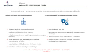 • Valuation, Cálculo de Impairment e valor justo
• Estudos de viabilidade econômico-financeira
• Indicadores de performance, relatórios gerenciais e demonstrações
financeiras
• Fusões, Aquisições, Joint Venture e Alianças Estratégicas,
Desinvestimentos ou Cisões
• Capitalização com BNDES, Desenvolve SP e bancos privados
• Consultorias continuas de avaliação e de orientação
Tornamos sua Empresa mais rentável e competitiva e a posicionando diante do contexto e conjuntura de mercado
• OBZ – Orçamento Base Zero
• Aprimoramento dos controles e da gestão de ativos patrimoniais e
de estoques
• Thin Capitalization, Preços de Transferência e REINTEGRA
• Criamos soluções e projetos sob medida de controladoria
estratégica, financeira e contábil
Soluções
AVALIAÇÃO, PERFOMANCE E M&A
Tem o objetivo de tornar a sua Empresa mais competitiva diante do contexto e do conjunto do mercado em que está inserida.
Alameda dos Maracatins, 992 conj. 44 Torre A – São Paulo, SP Brasil – CEP 04089-001 Fone: + 55 11 2503-6747
www.tangger.com
 