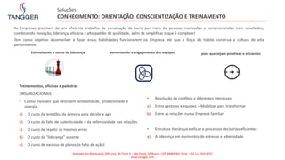 Treinamentos, oficinas e palestras:
ORGANIZACIONAIS
• Custos invisíveis que destroem rentabilidade, produtividade e
sinergia:
a) O custo da lentidão, da demora para decidir e agir
b) O custo da falta de autenticidade e da defensividade nas relações
c) O custo de repetir os mesmos erros
d) O custo da “liderança” ausente
e) O custo de excesso de planos (e falta de ação)
Estimulamos o senso de liderança aumentando o engajamento das equipes para que sejam proativas e eficientes
• Resolução de conflitos e diferentes interesses:
a) Entre gestores e equipes – Mobilizar para transformar
b) Entre as relações numa Empresa familiar
• Estrutura hierárquica eficaz e processos decisórios eficientes:
a) A liderança em momentos de estresse e adversidade
Soluções
CONHECIMENTO: ORIENTAÇÃO, CONSCIENTIZAÇÃO E TREINAMENTO
As Empresas precisam de um eficiente trabalho de construção de lucro por meio de pessoas motivadas e comprometidas com resultados,
combinando inovação, liderança, eficácia e alto padrão de qualidade, além de simplificar o que é complexo!
Tem como objetivo desenvolver e fazer essas habilidades funcionarem na Empresa até que a força do hábito construa a cultura de alta
performance.
Alameda dos Maracatins, 992 conj. 44 Torre A – São Paulo, SP Brasil – CEP 04089-001 Fone: + 55 11 2503-6747
www.tangger.com
 