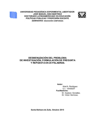 UNIVERSIDAD PEDAGÓGICA EXPERIMENTAL LIBERTADOR
JOSÉ MANUEL SISO MARTÍNEZ
DOCTORADO LATINOAMERICANO EN EDUCACIÓN
POLÍTICAS PÚBLICAS Y PROFESIÓN DOCENTE
SEMINARIO: EDUCACIÓN COMPARADA
DESMENUZACIÓN DEL PROBLEMA
DE INVESTIGACIÓN, FORMULACIÓN DE PREGUNTA
Y REPUESTA EN 20 PALABRAS.
Autor:
Abel A. Rodríguez
C.I.: 15436207
Facilitadores:
Dr. Gustavo González.
Dr. Víctor Hermoso.
Santa Bárbara de Zulia, Octubre 2015
 