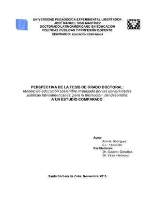 UNIVERSIDAD PEDAGÓGICA EXPERIMENTAL LIBERTADOR
JOSÉ MANUEL SISO MARTÍNEZ
DOCTORADO LATINOAMERICANO EN EDUCACIÓN
POLÍTICAS PÚBLICAS Y PROFESIÓN DOCENTE
SEMINARIO: EDUCACIÓN COMPARADA
PERSPECTIVA DE LA TESIS DE GRADO DOCTORAL:
Modelo de educación sostenible impulsado por las universidades
públicas latinoamericanas, para la promoción del desarrollo;
A UN ESTUDIO COMPARADO.
Autor:
Abel A. Rodríguez
C.I.: 15436207
Facilitadores:
Dr. Gustavo González.
Dr. Víctor Hermoso.
Santa Bárbara de Zulia, Noviembre 2015
 