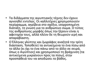 • Τα διδάγματα της αιγυπτιακής τέχνης δεν έχουν
αγνοηθεί εντελώς. Οι καλλιτέχνες χρησιμοποιούν
περίγραμμα, ακρίβεια στο σχέδιο, ισορροπημένη
διάταξη, τη γνώση για το ανθρώπινο σώμα. Ο τύπος
της ανθρώπινης μορφής όπως την ξέρουν είναι η
αφετηρία τους, αλλά πλέον δε τη θεωρούν ιερή και
απαραβίαστη.
• Ο Έλληνας γλύπτης και ζωγράφος αναζητά την τρίτη
διάσταση. Τοποθετεί τα αντικείμενα το ένα πίσω από
το άλλο (κι όχι το ένα πάνω από το άλλο σε σειρά,
όπως ο Αιγύπτιος) και χρησιμοποιεί τη βράχυνση (τα
αντικείμενα μικραίνουν προς τα πίσω), στην
προσπάθειά του να αποδώσει το βάθος.
 