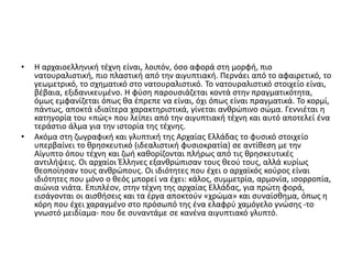 • Η αρχαιοελληνική τέχνη είναι, λοιπόν, όσο αφορά στη μορφή, πιο
νατουραλιστική, πιο πλαστική από την αιγυπτιακή. Περνάει από το αφαιρετικό, το
γεωμετρικό, το σχηματικό στο νατουραλιστικό. Το νατουραλιστικό στοιχείο είναι,
βέβαια, εξιδανικευμένο. Η φύση παρουσιάζεται κοντά στην πραγματικότητα,
όμως εμφανίζεται όπως θα έπρεπε να είναι, όχι όπως είναι πραγματικά. Το κορμί,
πάντως, αποκτά ιδιαίτερα χαρακτηριστικά, γίνεται ανθρώπινο σώμα. Γεννιέται η
κατηγορία του «πώς» που λείπει από την αιγυπτιακή τέχνη και αυτό αποτελεί ένα
τεράστιο άλμα για την ιστορία της τέχνης.
• Ακόμα στη ζωγραφική και γλυπτική της Αρχαίας Ελλάδας το φυσικό στοιχείο
υπερβαίνει το θρησκευτικό (ιδεαλιστική φυσιοκρατία) σε αντίθεση με την
Αίγυπτο όπου τέχνη και ζωή καθορίζονται πλήρως από τις θρησκευτικές
αντιλήψεις. Οι αρχαίοι Έλληνες εξανθρώπισαν τους θεού τους, αλλά κυρίως
θεοποίησαν τους ανθρώπους. Οι ιδιότητες που έχει ο αρχαϊκός κούρος είναι
ιδιότητες που μόνο ο θεός μπορεί να έχει: κάλος, συμμετρία, αρμονία, ισορροπία,
αιώνια νιάτα. Επιπλέον, στην τέχνη της αρχαίας Ελλάδας, για πρώτη φορά,
εισάγονται οι αισθήσεις και τα έργα αποκτούν «χρώμα» και συναίσθημα, όπως η
κόρη που έχει χαραγμένο στο πρόσωπό της ένα ελαφρύ χαμόγελο γνώσης -το
γνωστό μειδίαμα- που δε συναντάμε σε κανένα αιγυπτιακό γλυπτό.
 