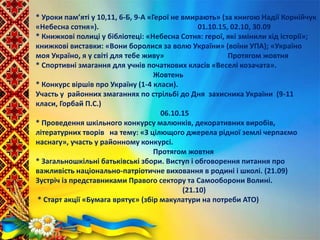 * Уроки пам’яті у 10,11, 6-Б, 9-А «Герої не вмирають» (за книгою Надії Корнійчук
«Небесна сотня»). 01.10.15, 02.10, 30.09
* Книжкові полиці у бібліотеці: «Небесна Сотня: герої, які змінили хід історії»;
книжкові виставки: «Вони боролися за волю України» (воїни УПА); «Україно
моя Україно, я у світі для тебе живу» Протягом жовтня
* Спортивні змагання для учнів початкових класів «Веселі козачата».
Жовтень
* Конкурс віршів про Україну (1-4 класи).
Участь у районних змаганнях по стрільбі до Дня захисника України (9-11
класи, Горбай П.С.)
06.10.15
* Проведення шкільного конкурсу малюнків, декоративних виробів,
літературних творів на тему: «З цілющого джерела рідної землі черпаємо
наснагу», участь у районному конкурсі.
Протягом жовтня
* Загальношкільні батьківські збори. Виступ і обговорення питання про
важливість національно-патріотичне виховання в родині і школі. (21.09)
Зустріч із представниками Правого сектору та Самооборони Волині.
(21.10)
* Старт акції «Бумага врятує» (збір макулатури на потреби АТО)
 