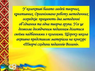У колективі багато людей творчих,
креативних. Організовано роботу методичних
осередків: працюють два методичні
об’єднання та одна творча група. Усе це
дозволяє досвідченим педагогам ділитися
своїми надбаннями з колегами. Щороку школа
активно представляє матеріали на конкурс
«Творчі сходини педагогів Волині».
 