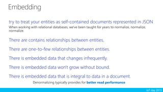 IoT day 2015
try to treat your entities as self-contained documents represented in JSON
When working with relational databases, we've been taught for years to normalize, normalize,
normalize.
There are contains relationships between entities.
There are one-to-few relationships between entities.
There is embedded data that changes infrequently.
There is embedded data won't grow without bound.
There is embedded data that is integral to data in a document.
better read performance
 
