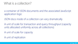 IoT day 2015
a container of JSON documents and the associated JavaScript
application logic
JSON docs inside of a collection can vary dramatically
A unit of scale for transaction and query throughput (capacity
units allocated uniformly across all collections)
A unit of scale for capacity
A unit of replication
 