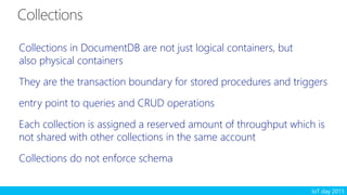 IoT day 2015
Collections in DocumentDB are not just logical containers, but
also physical containers
They are the transaction boundary for stored procedures and triggers
entry point to queries and CRUD operations
Each collection is assigned a reserved amount of throughput which is
not shared with other collections in the same account
Collections do not enforce schema
 