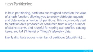 IoT day 2015
In hash partitioning, partitions are assigned based on the value
of a hash function, allowing you to evenly distribute requests
and data across a number of partitions. This is commonly used
to partition data produced or consumed from a large number
of distinct clients, and is useful for storing user profiles, catalog
items, and IoT ("Internet of Things") telemetry data.
Evenly distribute across n number of partitions (algorithmic) ….
 
