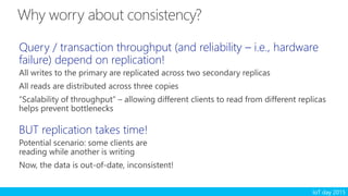 IoT day 2015
Query / transaction throughput (and reliability – i.e., hardware
failure) depend on replication!
All writes to the primary are replicated across two secondary replicas
All reads are distributed across three copies
“Scalability of throughput” – allowing different clients to read from different replicas
helps prevent bottlenecks
BUT replication takes time!
Potential scenario: some clients are
reading while another is writing
Now, the data is out-of-date, inconsistent!
 