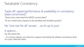 IoT day 2015
Trade-off: speed (performance & availability) or consistency
(data correctness)?
“Does every read need the MOST current data?”
“Or do I need every request to be handled and handled quickly?”
No “one size fits all” answer … so it’s up to you!
4 options …
For the entire Db…
…In a future release, we intend to support overriding the default consistency level
on a per collection basis.
 