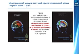 РФФИ
стал победителем в
номинации «Гран-При» за
книгу, изданную при
поддержке Фонда,
«Нейродегенеративные
заболевания: от генома
до целостного организма (2-
х томах)» под редакцией
академика РАН
М.В. Угрюмова
 