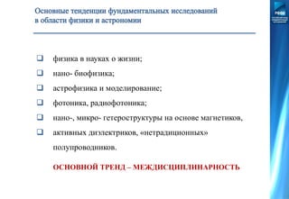  физика в науках о жизни;
 нано- биофизика;
 астрофизика и моделирование;
 фотоника, радиофотоника;
 нано-, микро- гетероструктуры на основе магнетиков,
 активных диэлектриков, «нетрадиционных»
полупроводников.
ОСНОВНОЙ ТРЕНД – МЕЖДИСЦИПЛИНАРНОСТЬ
 
