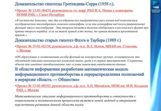 •Проект № 13-01-00429, руководитель чл.-корр. РАН И.А. Панин с соавторами,
ПОМИ РАН, г. Санкт-Петербург
«В частности доказано, что два алгебраических квадратичных расслоения над комплексным
алгебраическим многообразием локально изоморфны, если они изоморфны над полем рациональных
функций этого многообразия. Эта теорема является далеким обобщением классического факта про
кривые второго порядка: если на такой кривой есть точка, то кривая является проективной
прямой.»
•Проект № 15-01-02158, руководитель д.ф.-м.н. В.Л. Попов, МИАН им. Стеклова,
г. Москва
«Об образующих и соотношениях алгебр функций на полупростых группах, геометрически это
обозначает описание канонических вложений таких групп в n-мерное пространство. Сохранение
объема при линейных преобразованиях это условие равенства определителя единице.
Доказательство гипотез распространяет это условие на широкий класс групп.»
•Проект № 13-01-00392, руководитель д.ф.-м.н. А.П. Михайлов, ИПМ им. М.В. Келдыша
РАН, г. Москва
Математическое описание информационного противоборства в совокупности с
социальными и политическими процессами является новой задачей и открывает
перспективы развития данной области науки.
 