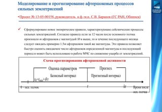 •Проект № 13-05-00158, руководитель к.ф.-м.н. С.В. Баранов (ГС РАН, Обнинск)
 Сформулировано новое эмпирическое правило, характеризующие сейсмические процессы
сильных землетрясений. Согласно правилу если за 12 часов после основного толчка
произошло m афтершоков с магнитудой M и выше, то в течение последующего месяца
следует ожидать примерно 1.5m афтершоков такой же магнитуды. Это правила позволяет
быстро оценить ожидаемое число афтершоков определенной магнитуды в последующий
период и может быть использовано в работе МЧС по снижению ущерба от землетрясений.
Схема прогнозирования афтершоковой активности
 