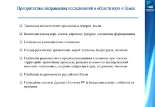  Эволюция геологических процессов в истории Земли
 Континентальная кора: состав, строение, ресурсы, механизмы формирования
 Глобальные климатические изменения
 Шельф российских арктических морей: границы, биоресурсы, экология
 Проблемы рационального природопользования в условиях арктических
территорий: криогенные процессы, разведка и освоение месторождений
полезных ископаемых, создание инфраструктуры, сохранение экологии
 Проблемы гидрогеологии республики Крым
 Природные ресурсы Дальнего Востока РФ и фундаментальные проблемы их
освоения
 