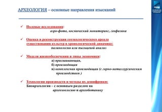  Полевые исследования:
аэро-фото, космический мониторинг, геофизика
 Оценка и реконструкция геоэкологического ареала
существования культур в хронологической динамике:
палинология или пыльцевой анализ
 Модели жизнеобеспечения и типы экономики:
а) присваивающая,
б) производящая
в) комплексная производящая (с горно-металлургическим
производством )
 Технологии производств и методы их дешифровки:
Биоархеология – с основным разделом на
археозоологию и археоботанику
 
