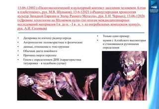 13-06-12002 («Палеоэкологический и культурный контекст заселения человеком Алтая
в плейстоцене», рук. М.В. Шуньков); 13-6-12021 («Радиоуглеродная хронология
культур Западной Евразии в Эпоху Раннего Металла», рук. Е.Н. Черных); 13-06-12026
(«Древние технологии на Шелковом пути» (по итогам междисциплинарных
исследований материалов I в. до н. - I в . н. э. из погребальных комплексов хунну)»,
рук. А.И. Соловьев)
• Только один пример:
• мумия с Алтайского высокогорья
и становящиеся рутинными
определения
• Датировка по изотопу радиоуглерода
• Антропология: половозрастные и физические
• данные, отношение к этно-группам
• Обычная диета покойного
• Причина смерти персоны
• Геном с определением ДНК (характеристика
татуировки – в подобном случае)
 