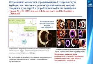 •Проект № 13-01-00476, д.ф.-м.н. В.Ф. Копьев ЦАГИ им. Н.Е. Жуковского,
г. Жуковский
Прототип активной
системы управления
волнами
неустойчивости
Разработана теория управления волнами неустойчивости в
сдвиговом слое струи, основанная на описании волнового
пакета с помощью уравнений Эйлера.
Для воздействия на шум струи реализовано автоматическое
управление амплитудой искусственно созданной волны
неустойчивости.
Созданная система позволяет автоматически
гасить гармоническую волну неустойчивости.
Применение – снижение шума
отечественных самолетов гражданской
авиации для соответствия нормам
международных аэропортов
 