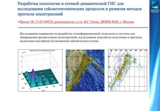 Исследование направлено на разработку геоинформационной технологии и системы для
обнаружения предвестников землетрясений, исследования моделей их подготовки и прогноза,
выделения кластерной составляющей сейсмического потока.
•Проект № 13-07-00224, руководитель д.т.н. В.Г. Гитис, ИППИ РАН, г. Москва
 