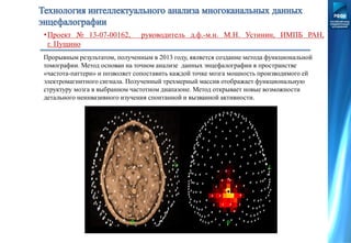 Прорывным результатом, полученным в 2013 году, является создание метода функциональной
томографии. Метод основан на точном анализе данных энцефалографии в пространстве
«частота-паттерн» и позволяет сопоставить каждой точке мозга мощность производимого ей
электромагнитного сигнала. Полученный трехмерный массив отображает функциональную
структуру мозга в выбранном частотном диапазоне. Метод открывает новые возможности
детального неинвазивного изучения спонтанной и вызванной активности.
•Проект № 13-07-00162, руководитель д.ф.-м.н. М.Н. Устинин, ИМПБ РАН,
г. Пущино
 