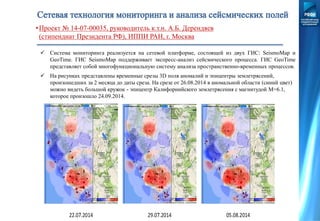  Система мониторинга реализуется на сетевой платформе, состоящей из двух ГИС: SeismoMap и
GeoTime. ГИС SeismoMap поддерживает экспресс-анализ сейсмического процесса. ГИС GeoTime
представляет собой многофункциональную систему анализа пространственно-временных процессов.
•Проект № 14-07-00035, руководитель к.т.н. А.Б. Дерендяев
(стипендиат Президента РФ), ИППИ РАН, г. Москва
 На рисунках представлены временные срезы 3D поля аномалий и эпицентры землетрясений,
произошедших за 2 месяца до даты среза. На срезе от 26.08.2014 в аномальной области (синий цвет)
можно видеть большой кружок - эпицентр Калифорнийского землетрясения с магнитудой M=6.1,
которое произошло 24.09.2014.
 