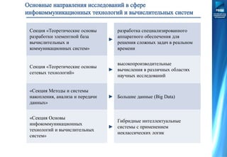 Секция «Теоретические основы
разработки элементной база
вычислительных и
коммуникационных систем»
►
разработка специализированного
аппаратного обеспечения для
решения сложных задач в реальном
времени
Секция «Теоретические основы
сетевых технологий»
►
высокопроизводительные
вычисления в различных областях
научных исследований
«Секция Методы и системы
накопления, анализа и передачи
данных»
► Большие данные (Big Data)
«Секция Основы
инфокоммуникационных
технологий и вычислительных
систем»
►
Гибридные интеллектуальные
системы с применением
неклассических логик
 