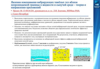 • Проект № 13-08-01201, руководитель к.т.н. Л.И. Блехман, ИПМаш РАН,
г. Санкт-Петербург
• Выполнены теоретические и экспериментальные исследования поведения вибрирующих тел вблизи границы
раздела сред с различными свойствами, в частности, вблизи твердой стенки. Теоретический анализ связан с
решением нелинейных дифференциальных уравнений с разрывными и негладкими правыми частями и
периодическими коэффициентами.
• Показано, что тяжёлое тело может всплывать в более легкой вибрирующей сыпучей среде, получены выражения
для взвешивающей силы. Результаты позволяют объяснить ряд парадоксальных технических эффектов и
природных явлений.
• Показано, что дополнительная к архимедовой средняя сила существенно зависит от формы погруженной части
тела и может быть как выталкивающей, так и погружающей. Ряд результатов, в частности, вибрационная
плавучесть неплавучего тела, подтвержден экспериментально.
• Выполнены эксперименты по изучению на лабораторной модели эффекта диффузионной вибрационной
сегрегации сыпучей среды.
• Опубликовано 8 статей, сделано 7 докладов на конференциях, получено 3 патента. Одна статья принята к
печати, две патентных заявки находятся на рассмотрении.
Парадоксальные эффекты при воздействии вибрации:
а) выпучивание пролета трубопровода вблизи морского дна, б) всплывание валунов в грунте,
в) залегание конкреций
 