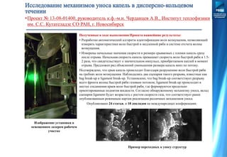 •Проект № 13-08-01400, руководитель к.ф.-м.н. Черданцев А.В., Институт теплофизики
им. С.С. Кутателадзе СО РАН, г. Новосибирск
Полученные в ходе выполнения Проекта важнейшие результаты:
• Разработан автоматический алгоритм идентификации волн возмущения, позволяющий
измерять характеристики волн быстрой и медленной ряби в системе отсчета волны
возмущения.
• Измерены начальные значения скорости и размера срываемых с пленки капель сразу
после отрыва. Начальная скорость капель превышает скорость волн быстрой ряби в 1.5-
2 раза, что свидетельствует о значительном импульсе, приобретаемом каплей в момент
отрыва. Предложен ряд объяснений уменьшения размера капель вниз по потоку.
Подтверждено, что срыв капель происходит благодаря разрушению волн быстрой ряби
на гребнях волн возмущения. Наблюдались два сценария такого разрыва, известные как
bag break-up и ligament break-up. Установлено, что bag break-up соответствует разрыву
всего фронта волны быстрой ряби газовым потоком; ligament break-up происходит в
местах соединения краев волн быстрой ряби, где формируются продольно
ориентированные поднятия жидкости. Согласно обнаруженному механизму уноса, вклад
сценария ligament будет возрастать с ростом скорости газа, что соответствует ранее
опубликованным режимным картам реализации различных механизмов уноса.
Опубликовано 24 статьи, и 18 докладов на международных конференциях
Пример переходных к уносу структур
Изображение установки в
освещенном лазером рабочем
участке
 