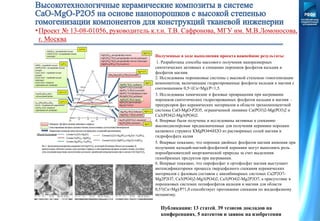 •Проект № 13-08-01056, руководитель к.т.н. Т.В. Сафронова, МГУ им. М.В.Ломоносова,
г. Москва
Полученные в ходе выполнения проекта важнейшие результаты:
1. Разработаны способы массового получения наноразмерных
синтетических активных к спеканию порошков фосфатов кальция и
фосфатов магния.
2. Исследованы порошковые системы с высокой степенью гомогенизации
компонентов, включающие гидратированные фосфаты кальция и магния с
соотношением 0,5<(Са+Mg)/P<1,5.
3. Исследованы химические и фазовые превращения при нагревании
порошков синтетических гидратированных фосфатов кальция и магния –
прекурсоров фаз керамических материалов в области трехкомпонентной
системы СаО-MgO-P2O5, ограниченной линиями Ca(PO3)2-Mg(PO3)2 и
Са3(РО4)2-Mg3(РО4)2.
4. Впервые были получены и исследованы активные к спеканию
высокодисперсные предназначенные для получения керамики порошки
калиевого струвита КMgPO4•6Н2О из растворимых солей магния и
гидрофосфата калия
5. Впервые показано, что порошки двойных фосфатов магния аммония при
получении кальций-магний-фосфатной керамики могут выполнять роль
порообразователей неорганической природы за счет выделения
газообразных продуктов при нагревании.
6. Впервые показано, что пирофосфат и ортофосфат магния выступают
интенсификаторами процесса твердофазного спекания керамических
материалов с фазовым составом с квазибинарных системах Са2Р2О7-
Mg2P2O7, Са3(РО4)2-Mg3(РО4)2, Са3(РО4)2-Mg2P2O7, а присутствие в
порошковых системах полифосфатов кальция и магния для области
0,5?(Са+Mg)/P?1,0 способствует протеканию спекания по жидкофазному
механизму.
Публикации: 13 статей, 39 тезисов докладов на
конференциях, 5 патентов и заявок на изобретения
 