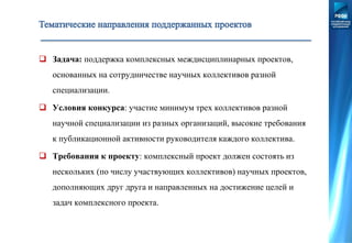  Задача: поддержка комплексных междисциплинарных проектов,
основанных на сотрудничестве научных коллективов разной
специализации.
 Условия конкурса: участие минимум трех коллективов разной
научной специализации из разных организаций, высокие требования
к публикационной активности руководителя каждого коллектива.
 Требования к проекту: комплексный проект должен состоять из
нескольких (по числу участвующих коллективов) научных проектов,
дополняющих друг друга и направленных на достижение целей и
задач комплексного проекта.
 