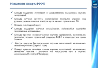  Конкурс поддержки российских и международных молодежных научных
мероприятий
 Конкурс научных проектов, выполняемых молодыми учеными под
руководством кандидатов и докторов наук в научных организациях РФ
 Конкурс «Мой первый грант»
 Конкурс поддержки научных исследований, выполняемых ведущими
молодежными коллективами
 Конкурс проектов фундаментальных научных исследований, выполняемых
молодыми учеными, проводимый совместно РФФИ и правительством города
Москвы
 Конкурс проектов фундаментальных научных исследований, выполняемых
молодыми учеными (Эврика! Идея)
 Конкурс проектов фундаментальных научных исследований, выполняемых
молодыми учеными – докторами или кандидатами наук, в научных
организациях Российской Федерации
 