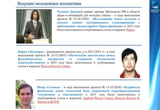 Чудаков Дмитрий-лауреат премии Президента РФ в области
науки и инноваций для молодых учёных – в ходе выполнения
проекта № 15-34-21052 «Исследование новых подходов к
анализу данных массированного секвенирования с
применением молекулярного баркодирования» в 2015 году
была подготовлена и опубликована статья в журнале Nature.
Кирилл Болдырев – руководитель проекта мол_а в 2012-2014 гг.- в ходе
выполнения проекта № 15-32-20613 «Оптическая диагностика новых
функциональных материалов со сложными магнитными
взаимодействиями» в 2015 году была подготовлена и опубликована
статья в журнале Physical Review Letters.
Игорь Соловьев – в ходе выполнения проекта № 15-32-20362 «Разработка
физических основ элементной базы современной сверхпроводниковой
электроники и спинтроники» в 2015 году были подготовлены и
опубликованы статьи в журналах Applied Physics Letters, Physical Review B,
Письма в ЖЭТФ.
 