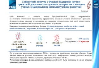 На конкурс принимались проекты по 4 темам: Фундаментальные проблемы нефтегазовой
промышленности , Энергетика, Новые материалы, Электроника и фотоника
Цель конкурса — выявить новые фундаментальные идеи, направленные
на развитие критических технологий; предоставить молодым учёным возможность провести
фундаментальные научные исследования для проверки предложенных ими идей; предоставить
возможность практической реализации полученных результатов.
ИДЕЯ
РФФИ
= +КОНКУРС
ПРОРЫВНЫХ
ИДЕЙ
РФФИ + ФНИР
КОНЦЕПТ
ФНИР
По результатам выполнения проектов в 2016 г. проводится конференция конкурса «Эврика! Идея».
Авторы проектов, успешно защитившие свои отчёты на конференции, примут участие в конкурсе
прикладных проектов «Эврика. Концепт», проводимых Фондом «НИР».
Результаты конкурса фундаментальных исследований могут быть положены в основу решения
практических задач.
Подано – 579 заявок
Поддержано – 32 проекта
 