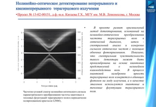 •Проект № 13-02-00151, д.ф.-м.н. Китаева Г.Х., МГУ им. М.В. Ломоносова, г. Москва
• В проекте развит оригинальный
метод детектирования, основанный на
нелинейно-оптическом преобразовании
частоты терагерцовых волн в
оптический диапазон, затем -
спектральный анализ и измерение
сигналов оптических частот с помощью
обычных фотоприемников. Показано,
что спектральная чувствительность
такого детектора может быть
прокалибрована на основе квантовых
представлений о нелинейном
взаимодействии волн. В процессе
квантовой калибровки яркость
терагерцовых волн измеряется в единицах
фотонов на моду излучения, а в качестве
эталонов используются квантовые и
тепловые флуктуации терагерцового
поля.Частотно-угловой спектр нелинейно-оптического сигнала
параметрического преобразования частоты квантовых и
тепловых флуктуаций терагерцового поля в периодически
поляризованном кристалле LiNbO3
 