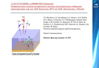 13-02-91334 ННИО_а (РФФИ-DFG/Германия)
Поверхностные плазмон-поляритоны в магнито-диэлектрических гибридных
наноструктурах д.ф.-м.н. В.И. Белотелов, МГУ им. М.В. Ломоносова, г. Москва
V.I. Belotelov, L.E. Kreilkamp, I.A. Akimov, A.N. Kalish,
D.A. Bykov, S. Kasture, V.J. Yallapragada, Achanta Venu
Gopal, A.M. Grishin, S.I. Khartsev, M. Nur-E-Alam, M.
Vasiliev, L.L. Doskolovich, D.R. Yakovlev, K. Alameh, A.K.
Zvezdin, M. Bayer
Plasmon-mediated magneto-optical transparency,
Nature Communications
Импакт фактор издания: 11.470
 