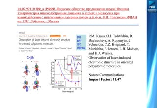14-02-92110 ЯФ_а (РФФИ-Японское общество продвижения науки/ Япония)
Ультрабыстрая многоэлектронная динамика в атомах и молекулах при
взаимодействии с интенсивным лазерным полем д.ф.-м.н. О.И. Толстихин, ФИАН
им. П.Н. Лебедева, г. Москва
P.M. Kraus, O.I. Tolstikhin, D.
Baykusheva, A. Rupenyan, J.
Schneider, C.Z. Bisgaard, T.
Morishita, F. Jensen, L.B. Madsen,
and H.J. Worner.
Observation of laser-induced
electronic structure in oriented
polyatomic molecules.
Nature Communications
Impact Factor: 11.47
 