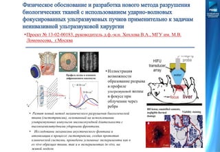 • Развит новый метод механического разрушения биологической
ткани (гистотрипсии), основанный на использовании
ультразвуковых импульсов миллисекундной длительности с
высокоамплитудными ударными фронтами.
• Исследованы механизмы акустического фонтана и
атомизации в процессе гистотрипсии, создан прототип
клинической системы, проведены успешные эксперименты как в
ex vivo образцах ткани, так и в экспериментах in vivo, на
живой модели
•Проект № 13-02-00183, руководитель д.ф.-м.н. Хохлова В.А., МГУ им. М.В.
Ломоносова, г.Москва
• Иллюстрация
возможности
образование разрыва
в профиле
ультразвуковой волны
в фокусе при
облучении через
ребра
z
x
F
y
-50 0 50
-50
0
50
0
0.5
1
1.5
2
2.5
0 0.2 0.4 0.6 0.8 1.0
-40
-20
0
20
40
60
80
100
 