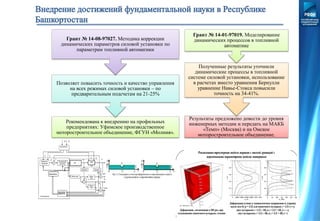 Рекомендована к внедрению на профильных
предприятиях: Уфимское производственное
моторостроительное объединение, ФГУН «Молния».
Позволяет повысить точность и качество управления
на всех режимах силовой установки – по
предварительным подсчетам на 21-25%
Грант № 14-08-97027. Методика коррекции
динамических параметров силовой установки по
параметрам топливной автоматики
Результаты предложено довести до уровня
инженерных методик и передать на МАКБ
«Темп» (Москва) и на Омское
моторостроительное объединение.
Полученные результаты уточнили
динамические процессы в топливной
системе силовой установки, использование
в расчетах вместо уравнения Бернулли
уравнение Навье-Стокса повысили
точность на 34-41%.
Грант № 14-01-97019. Моделирование
динамических процессов в топливной
автоматике
 