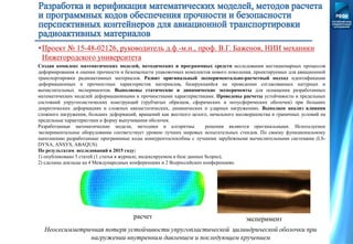 Создан комплекс математических моделей, методических и программных средств исследования нестационарных процессов
деформирования и оценки прочности и безопасности упаковочных комплектов нового поколения, проектируемых для авиационной
транспортировки радиоактивных материалов. Развит оригинальный экспериментально-расчетный подход идентификации
деформационных и прочностных характеристик материалов, базирующийся на проведении согласованных натурных и
вычислительных экспериментов. Выполнены статические и динамические эксперименты для оснащения разработанных
математических моделей деформационными и прочностными характеристиками. Проведены расчеты устойчивости и предельных
состояний упругопластических конструкций (трубчатых образцов, сферических и полусферических оболочек) при больших
докритических деформациях и сложных квазистатических, динамических и ударных нагружениях. Выполнен анализ влияния
сложного нагружения, больших деформаций, вращений как жесткого целого, начального несовершенства и граничных условий на
предельные характеристики и форму выпучивания оболочек.
Разработанные математические модели, методики и алгоритмы решения являются оригинальными. Используемое
экспериментальное оборудование соответствует уровню лучших мировых испытательных стендов. По своему функциональному
наполнению разработанные программные коды конкурентоспособны с лучшими зарубежными вычислительными системами (LS-
DYNA, ANSYS, ABAQUS).
По результатам исследований в 2015 году:
1) опубликовано 5 статей (1 статья в журнале, индексируемом в базе данных Scopus);
2) сделаны доклады на 4 Международных конференциях и 2 Всероссийских конференциях.
Неосесимметричная потеря устойчивости упругопластической цилиндрической оболочки при
нагружении внутренним давлением и последующем кручением
расчет эксперимент
•Проект № 15-48-02126, руководитель д.ф.-м.н., проф. В.Г. Баженов, НИИ механики
Нижегородского университета
 