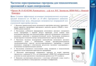  1. Выполнен сравнительный анализ возможности перестройки выходных характеристик
разных вариантов гироприборов терагерцового диапазона среднего (200кВт) и малого
(200Вт) уровня мощности.
 2. Исследованы особенности формирования интенсивного винтового электронного
потока гироприборов в широкой области параметров, учтено влияние таких
возмущающих факторов, как начальный разброс скоростей эмитированных электронов и
несоосность магнитной и электронно-оптической систем. Рассмотрены возможности
контролируемого изменения спектра электродинамических структур гиротронов.
 3. Выполнено численное моделирование взаимодействия интенсивного винтового
электронного пучка с собственными модами пространственно-развитых
электродинамических структур частотно-перестраиваемого гироприбора в режиме
автономного генератора и сопоставление результатов численного моделирования с
имеющимися экспериментальными данными.
 4. Исследованы возможности использования новых материалов и технологических
процессов в целях повышения характеристик гироприборов.
 5. Выполнено проектирование непрерывного гиротрона на второй гармонике
гирочастоты, в диапазоне 0,5 ТГц, для существующей в ИПФ РАН экспериментальной
установки на основе криомагнита с максимальным уровнем поля 10 Тл (на фото).
 6. Проведена систематизация результатов и подготовка публикаций в виде статей и
докладов на российских и международных семинарах и конференциях.
Цель: Создание эффективных источников электромагнитного излучения
средней мощности (от 10 Ватт до 10 кВт) терагерцового диапазона
электромагнитных волн, обладающих возможностью непрерывной или
ступенчатой перестройки частоты.
•Проект № 15-42-02380, Руководитель – д.ф.-м.н. В.Е. Запевалов, ИПФ РАН, г. Нижний
Новгород
 