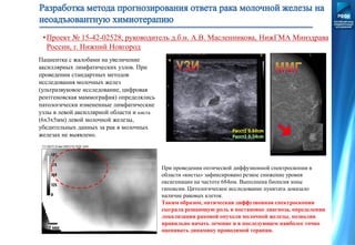 Пациентка с жалобами на увеличение
аксиллярных лимфатических узлов. При
проведении стандартных методов
исследования молочных желез
(ультразвуковое исследование, цифровая
рентгеновская маммография) определялись
патологически измененные лимфатические
узлы в левой аксиллярной области и киста
(6х3х5мм) левой молочной железы,
убедительных данных за рак в молочных
железах не выявлено.
При проведении оптической диффузионной спектроскопии в
области «кисты» зафиксировано резкое снижение уровня
оксигенации на частоте 684нм. Выполнена биопсия зоны
гипоксии. Цитологическое исследование пунктата доказало
наличие раковых клеток.
Таким образом, оптическая диффузионная спектроскопия
сыграла решающую роль в постановке диагноза, определении
локализации раковой опухоли молочной железы, позволив
правильно начать лечение и в последующем наиболее точно
оценивать динамику проводимой терапии.
•Проект № 15-42-02528, руководитель д.б.н. А.В. Масленникова, НижГМА Минздрава
России, г. Нижний Новгород
 