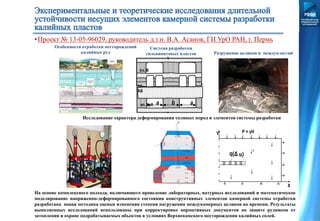 а аb
пл. В
пл.
АБ
пл. КрII
Особенности отработки месторождений
калийных руд
Система разработки
сильвинитовых пластов Разрушение целиков и междупластий
Исследование характера деформирования соляных пород и элементов системы разработки
P = γHY
X
На основе комплексного подхода, включающего проведение лабораторных, натурных исследований и математическое
моделирование напряженно-деформированного состояния конструктивных элементов камерной системы отработки
разработана новая методика оценки изменения степени нагружения междукамерных целиков во времени. Результаты
выполненных исследований использованы при корректировке нормативных документов по защите рудников от
затопления и охране подрабатываемых объектов в условиях Верхнекамского месторождения калийных солей.
•Проект № 13-05-96029, руководитель д.т.н. В.А. Асанов, ГИ УрО РАН, г. Пермь
 