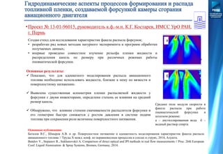 Среднее поле модуля скорости в
факеле распыла при работе
пневматической форсунки в
штатном режиме:
а – дистиллированная вода б –
водный раствор спирта
а
б
Основные публикации:
Баталов В.Г., Шмыров А.В. и др. Поверхностное натяжение и адекватность моделирования характеристик факела распыла
авиационного топлива // Труды X межд. конф. по неравновесным процессам в соплах и струях, 2014, Алушта.
Batalov V., Stepanov R., Sukhanovskii A. Comparison of direct optical and IPI methods in real flow measurements // Proc. 26th European
Conf. Liquid Atomization & Spray Systems, Bremen, Germany, 2014.
Создан стенд для исследования характеристик факела распыла форсунок;
• разработан ряд новых методик натурного эксперимента и программ обработки
получаемых данных;
• впервые проведено совместное изучение рельефа пленки жидкости и
распределения капель по размеру при различных режимах работы
пневматической форсунки.
Основные результаты:
 Показано, что для адекватного моделирования распыла авиационного
топлива необходимо использовать жидкости, близкие к нему по вязкости и
поверхностному натяжению.
 Выявлена существенная асимметрия пленки распыляемой жидкости у
форсунки с двумя инжекторами, определена степень ее влияния на средний
размер капель.
 Обнаружено, что влияние степени смачиваемости распылителя форсунки и
его геометрии быстро снижается с ростом давления в системе подачи
топлива при сохранении роли величины поверхностного натяжения.
•Проект № 13-01-96015, руководитель к.ф.-м.н. К.Г. Костарев, ИМСС УрО РАН,
г. Пермь
 