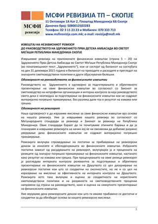 3
ИЗВЕШТАЈ НА НЕЗАВИСНИОТ РЕВИЗОР
ДО РАКОВОДСТВОТО НА ЗДРУЖЕНИЕТО ПРВА ДЕТСКА АМБАСАДА ВО СВЕТОТ
МЕЃАШИ РЕПУБЛИКА МАКЕДОНИЈА СКОПЈЕ
Извршивме ревизија на приложените финансиски извештаи (страна 5 – 20) на
Здружението Прва Детска Амбасада во Светот Меѓаши Република Македонија Скопје
(во понатамошниот текст „Здружението“), кои се состојат од билансот на состојбата
на ден 31 декември 2015 година и билансот на приходите и расходите и прегледот на
значајните сметководствени политики и други објаснувачки белешки.
Одговорност на раководството за финансиските извештаи
Раководството на Здружението е одговорно за подготвувањето и објективното
презентирање на овие финансиски извештаи во согласност со Законот за
сметководство на непрофитни организации и интерна контрола за која раководството
смета дека е неопходна за подготвување на финансиските извештаи кои не содржат
материјално погрешно прикажување, без разлика дали тоа е резултат на измама или
грешка.
Одговорност на ревизорот
Наша одговорност е да изразиме мислење за овие финансиски извештаи врз основа
на нашата ревизија. Ние ја извршивме нашата ревизија во согласност со
Меѓународните стандарди за ревизија и Законот за ревизија на Република
Македонија. Овие стандарди бараат да ги почитуваме етичките барања и да ја
планираме и извршиме ревизијата на начин кој ќе ни овозможи да добиеме разумно
уверување дека финансиските извештаи не содржат материјално погрешно
прикажување.
Ревизијата вклучува спроведување на постапки за прибавување на ревизорски
докази за износите и обелоденувањата во финансиските извештаи. Избраните
постапки зависат од расудувањето на ревизорот, вклучувајќи ја и проценката на
ризиците од значајно погрешно прикажување на финансиските извештаи, настанато
како резултат на измама или грешка. При проценувањето на овие ризици ревизорот
ја разгледува интерната контрола релевантна за подготвување и објективно
презентирање на финансиските извештаи на Друштвото со цел дизајнирање на
ревизорски постапки кои што се соодветни на околностите, но не и со цел на
изразување на мислење за ефективноста на интерната контрола на Друштвото.
Ревизијата исто така вклучува и оценка за соодветноста на користените
сметководствени политики и на разумноста на сметководствените проценки
направени од страна на раководството, како и оценка на севкупното презентирање
на финансиските извештаи.
Ние веруваме дека ревизорските докази кои што ги имаме прибавено се достатни и
соодветни за да обезбедат основа за нашето ревизорско мислење.
МСФИ
ревизија
МСФИ РЕВИЗИЈА ТП – СКОПЈЕ
11 Октомври 1А Кат 2, Плоштад Македонија ББ Скопје
Даночен број: 5080012502283
Телефон: 02 3 11 23 23 и Moбилен: 070 333 713
www.msfirevizija.com.mk; e-mail: revizija@msfi.mk
 