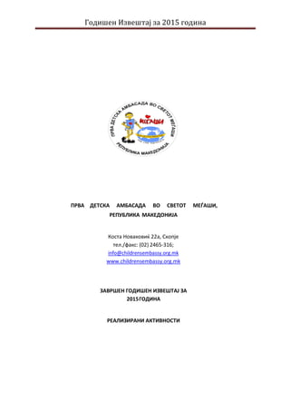 Годишен Извештај за 2015 година
ПРВА ДЕТСКА АМБАСАДА ВО СВЕТОТ МЕЃАШИ,
РЕПУБЛИКА МАКЕДОНИЈА
Коста Новаковиќ 22а, Скопје
тел./факс: (02) 2465-316;
info@childrensembassy.org.mk
www.childrensembassy.org.mk
ЗАВРШЕН ГОДИШЕН ИЗВЕШТАЈ ЗА
2015ГОДИНА
РЕАЛИЗИРАНИ АКТИВНОСТИ
 