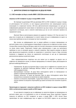 Годишен Извештај за 2015 година
1. ДИРЕКТНИ СЕРВИСИ ЗА ПОДДРШКА НА ДЕЦА ВО РИЗИК
1.1. СОС телефон за деца и млади 0800 1 2222 (бесплатна линија)
Јавувања на СОС телефонот за деца и млади 0800 1 22222
Во периодот од декември 2014 до декември 2015 на СОС телефонот за деца и млади,
се регистрирани 113 контакти, со кои подоцна дополнително сме комуницирале вкупно,
вклучувајќи го и првичниот контакт, 146 пати. Дополнителната комуникација е со цел да ги
информираме дојавувачите какви мерки се преземени од наша страна, кои се одговорите од
надлежните институции, како и нивните известувања до нас за сите настанати промени во
пријавениот случај.
Вкупниот број на регистрирани јавувачи во дадениот период е 113. Од нив само 2 се
деца кои се јавиле да се информираат за своите права или да се информираа во однос на
некои свои проблеми со кои се соочуваат во текот на развојот .
Врз основа на информациите кои ги имаме добиено за можни прекршување на
детските права и кои се структурирани според бројот на деца кои се опфатени во овие случаи,
станува збор за вкупен број од 104 деца, каде што постојат сомневања за можно прекршување
на некое нивно право. Податоците говорат дека сиромаштијата е еден од најголемите
проблеми со кои се соочуваат децата и нивните семејства. Овој податок укажува на фактот
дека финансиско-социјалната состојба на семејствата е значително тешка и бара поголемо
внимание и поддршка од страна на надлежните институции со цел да се превенираат
дополнителни кршења на детските права.
Како најкарактеристични податоци кои што можат да се издвојат за децата кои се
опфатени во пријавените случаи, за можни прекршувања на нивните права, регистрирани во
Детската амбасада Меѓаши се:
- Сиромаштија -36 деца од вкупниот број на деца кои се опфатени во случаите кои се
пријавени во Детската амбасада Меѓаши живеат на работ на егзистенцијата, во
субстандардни услови.
- Бракоразводни постапки- 16 деца биле потенцијални жртви на прекршување на
правото на детето при бракоразводни постапки.
- Семејно насилство- 11 деца од вкупниот број на деца потенцијални жртви биле
незаштитени и изложени на насилство во своето семејство.
- Сомнеж за сексуална злоупотреба- 3 деца биле жртви на сексуална злоупотреба или
постои сомнеж за сексуална злоупотреба од страна на близок или познаник на детето-
жртва
Презентација на годишниот извештај за работата на СОС телефонот за деца и млади 0800 1
2222 и на Бесплатната правна служба за 2014 година
Со цел јавноста соодветно да се информира за најчестите форми на прекршување на
детските права, како и за проблемите со кои се соочуваат деца, беше подготвен Годишен
извештаj за работата на СОС телефонот за деца и млади 0800 1 2222. Истиот беше
презентиран на прес конференција која се одржа на 24.12.2015 година на кој учествува
 